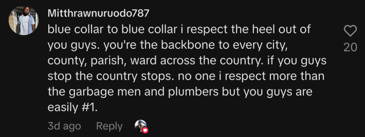 “Blue collar to blue collar i respect the heel out of you guys. you're the backbone to every city, county, parish, ward across the country. if you guys stop the country stops. no one i respect more than the garbage men and plumbers but you guys are easily #1.”