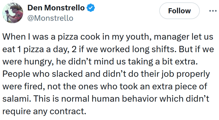 Tweet reading "When I was a pizza cook in my youth, manager let us eat 1 pizza a day, 2 if we worked long shifts. But if we were hungry, he didn’t mind us taking a bit extra. People who slacked and didn’t do their job properly were fired, not the ones who took an extra piece of salami. This is normal human behavior which didn’t require any contract."