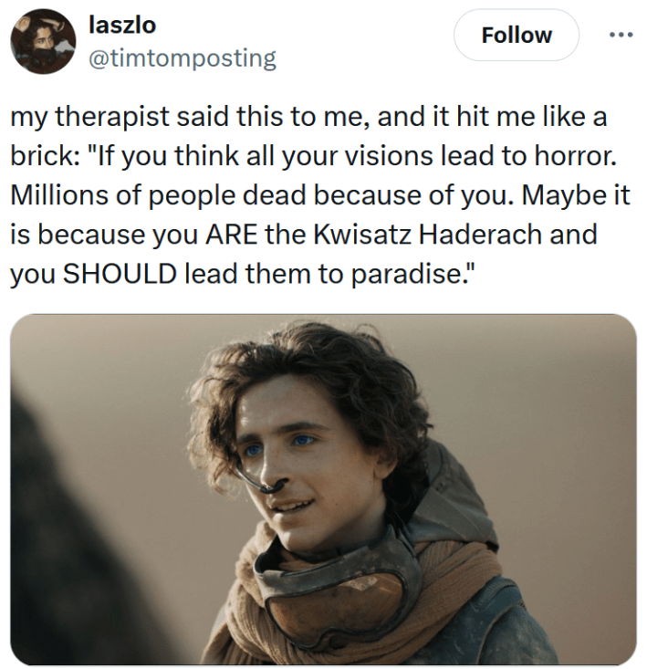 Tweet reading "my therapist said this to me, and it hit me like a brick: "If you think all your visions lead to horror. Millions of people dead because of you. Maybe it is because you ARE the Kwisatz Haderach and you SHOULD lead them to paradise.""