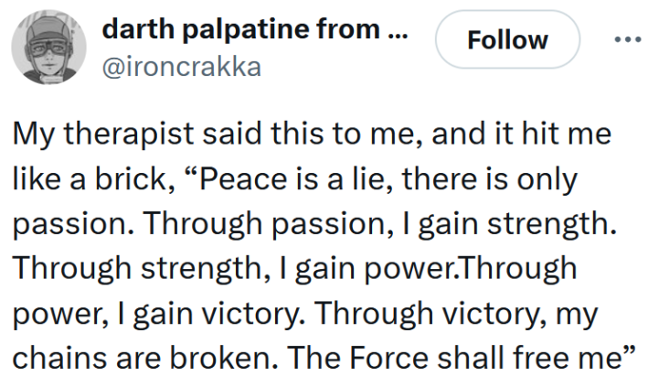 Tweet reading "My therapist said this to me, and it hit me like a brick, “Peace is a lie, there is only passion. Through passion, I gain strength. Through strength, I gain power.Through power, I gain victory. Through victory, my chains are broken. The Force shall free me”"