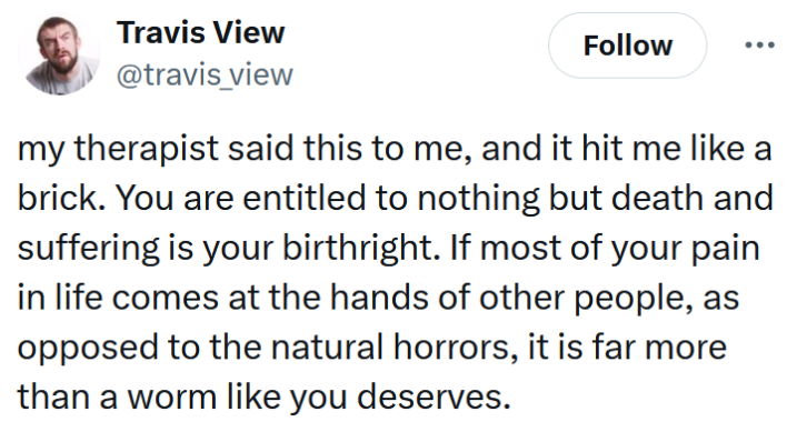 Tweet reading "my therapist said this to me, and it hit me like a brick. You are entitled to nothing but death and suffering is your birthright. If most of your pain in life comes at the hands of other people, as opposed to the natural horrors, it is far more than a worm like you deserves."