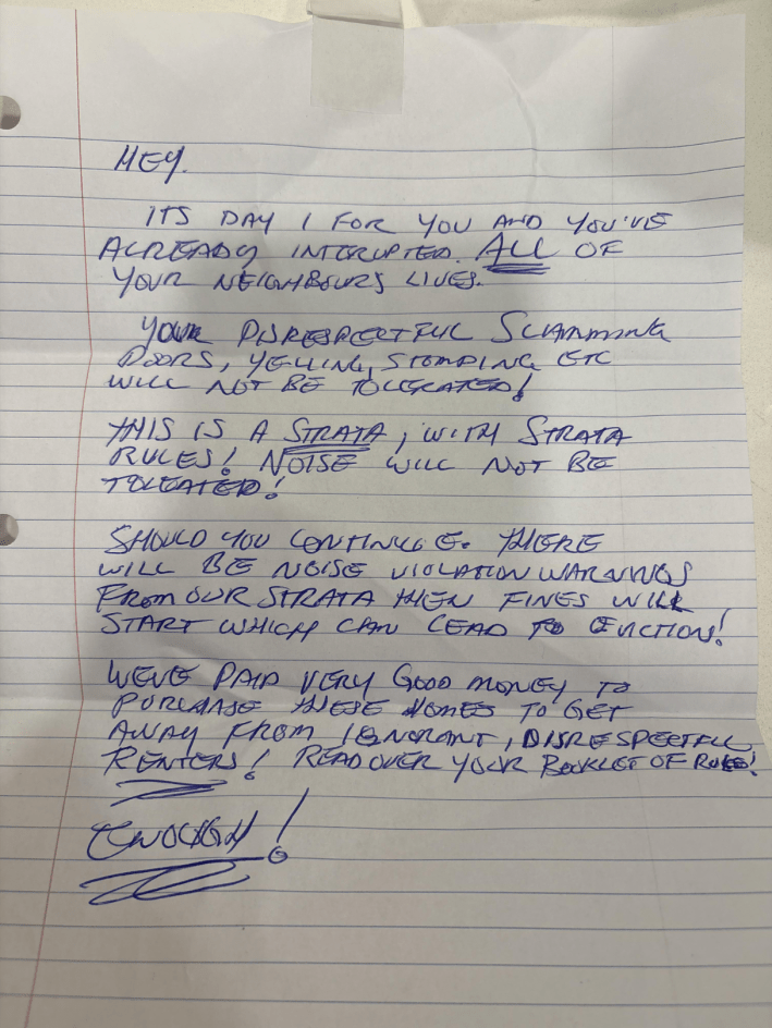 Handwritten note - "Hey. It's day 1 for you and you've already interrupted all of your neighbors' lives. Your disrespectful slamming doors, yelling, stomping, etc will not be tolerated! This is a Strata, with Strata rules! Noise will not be tolerated! Should you continue there will be noise violation ... from our strata then fines will start which can lead to eviction! We've paid very good money to purchase these homes to get away from ignorant, disrespectful renters! Read over your booklet of rules! Enough!"