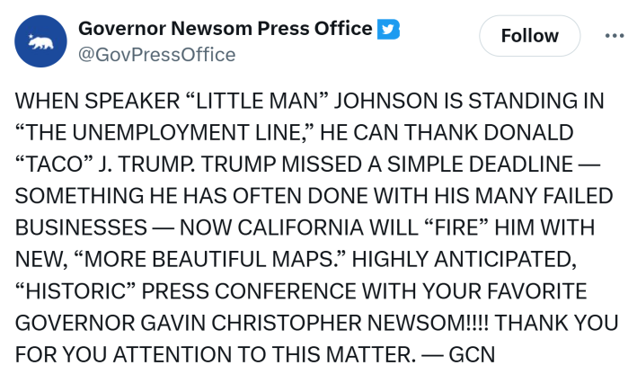 Written in all caps, a tweet from Governor Newsom's press office that reads, "When speaker 'little man' Johnson is standing in 'the unemployment line,' he can thank Donald 'TACO' J. Trump. Trump missed a simple deadline — something he has often done with his Many failed businesses — now California will 'fire' him with new, 'more beautiful maps.' highly anticipated, 'historic' press conference with your favorite governor Gavin Christopher newsom!!!! Thank you for you attention to this matter. — GCN"