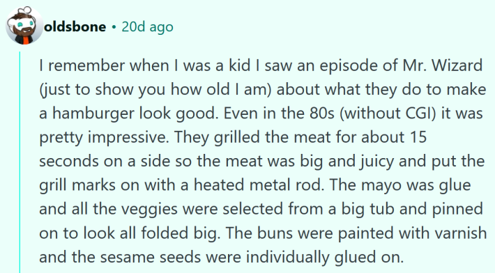 Reddit comment reading "I remember when I was a kid I saw an episode of Mr. Wizard (just to show you how old I am) about what they do to make a hamburger look good. Even in the 80s (without CGI) it was pretty impressive. They grilled the meat for about 15 seconds on a side so the meat was big and juicy and put the grill marks on with a heated metal rod. The mayo was glue and all the veggies were selected from a big tub and pinned on to look all folded big. The buns were painted with varnish and the sesame seeds were individually glued on."