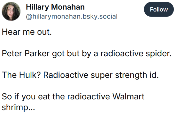 Bluesky post reading "Hear me out. Peter Parker got but by a radioactive spider. The Hulk? Radioactive super strength id. So if you eat the radioactive Walmart shrimp..."