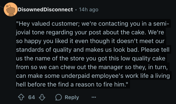 "Hey valued customer; we're contacting you in a semi-jovial tone regarding your post about the cake. We're so happy you liked it even though it doesn't meet our standards of quality and makes us look bad. Please tell us the name of the store you got this low quality cake from so we can chew out the manager so they, in turn, can make some underpaid employee's work life a living hell before they find a reason to fire him."