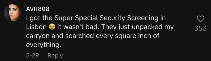 “I got the Super Special Security Screening in Lisbon 😂 it wasn't bad. They just unpacked my carry-on and searched every square inch of everything.”