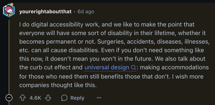 u/yourerightaboutthat referenced the curb cut effect in a reply on the thread. They wrote, “I do digital accessibility work, and we like to make the point that everyone will have some sort of disability in their lifetime, whether it becomes permanent or not. Surgeries, accidents, diseases, illnesses, etc. can all cause disabilities. Even if you don’t need something like this now, it doesn’t mean you won’t in the future. We also talk about the curb cut effect and universal design: making accommodations for those who need them still benefits those that don’t. I wish more companies thought like this.”
