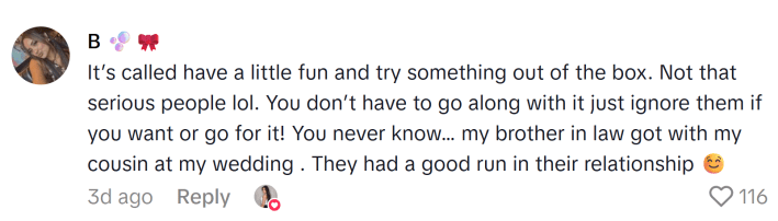TikTok comment that reads, "It’s called have a little fun and try something out of the box. Not that serious people lol. You don’t have to go along with it just ignore them if you want or go for it! You never know… my brother in law got with my cousin at my wedding . They had a good run in their relationship :) "