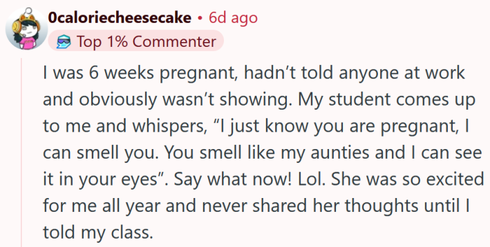 Reddit comment reading "I was 6 weeks pregnant, hadn’t told anyone at work and obviously wasn’t showing. My student comes up to me and whispers, “I just know you are pregnant, I can smell you. You smell like my aunties and I can see it in your eyes”. Say what now! Lol. She was so excited for me all year and never shared her thoughts until I told my class."