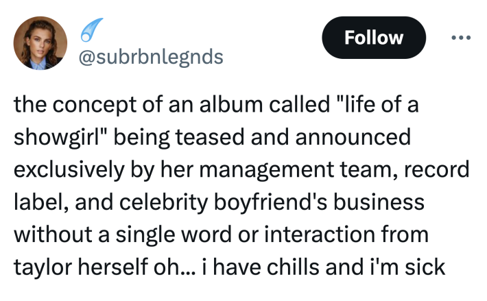 Tweet that reads, "the concept of an album called 'life of a showgirl' being teased and announced exclusively by her management team, record label, and celebrity boyfriend's business without a single word or interaction from taylor herself oh... i have chills and i'm sick"