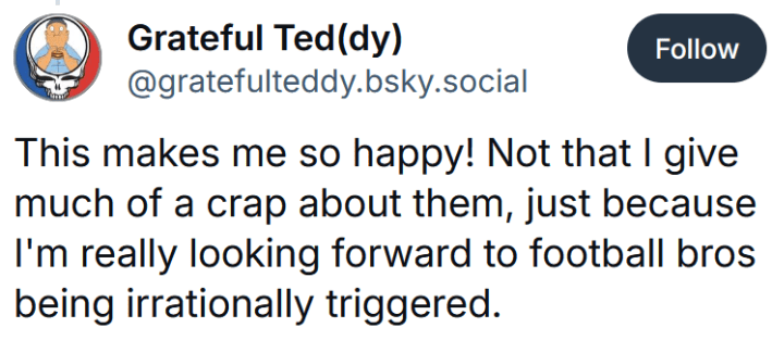 Bluesky post reading "This makes me so happy! Not that I give much of a crap about them, just because I'm really looking forward to football bros being irrationally triggered."