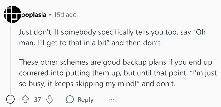 Reddit comment that reads, "Just don’t. If somebody specifically tells you too, say “Oh man, I’ll get to that in a bit” and then don’t.These other schemes are good backup plans if you end up cornered into putting them up, but until that point: 'I’m just so busy, it keeps skipping my mind!' and don’t."