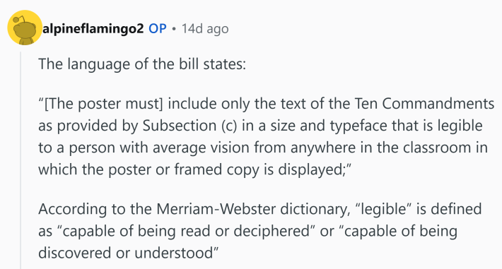Reddit comment that reads, "The language of the bill states:'[The poster must] include only the text of the Ten Commandments as provided by Subsection (c) in a size and typeface that is legible to a person with average vision from anywhere in the classroom in which the poster or framed copy is displayed;'According to the Merriam-Webster dictionary, 'legible' is defined as 'capable of being read or deciphered' or 'capable of being discovered or understood'"