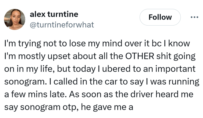 Tweet that reads, "I'm trying not to lose my mind over it bc I know I'm mostly upset about all the OTHER shit going on in my life, but today I ubered to an important sonogram. I called in the car to say I was running a few mins late. As soon as the driver heard me say sonogram otp, he gave me a"