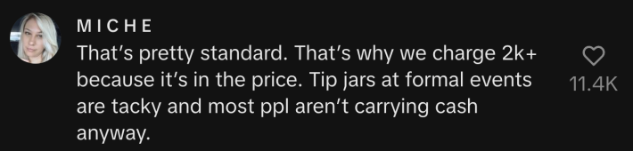 “That’s pretty standard. That’s why we charge 2k + because it’s in the price. Tip jars at formal events are tacky, and most people aren’t carrying cash anyway.”