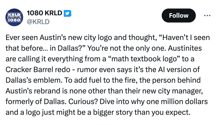 Tweet that reads, "Ever seen Austin’s new city logo and thought, “Haven’t I seen that before… in Dallas?” You’re not the only one. Austinites are calling it everything from a “math textbook logo” to a Cracker Barrel redo - rumor even says it’s the AI version of Dallas’s emblem. To add fuel to the fire, the person behind Austin’s rebrand is none other than their new city manager, formerly of Dallas. Curious? Dive into why one million dollars and a logo just might be a bigger story than you expect."