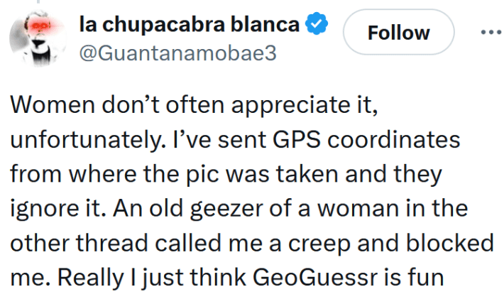 Tweet reading "Women don’t often appreciate it, unfortunately. I’ve sent GPS coordinates from where the pic was taken and they ignore it. An old geezer of a woman in the other thread called me a creep and blocked me. Really I just think GeoGuessr is fun"