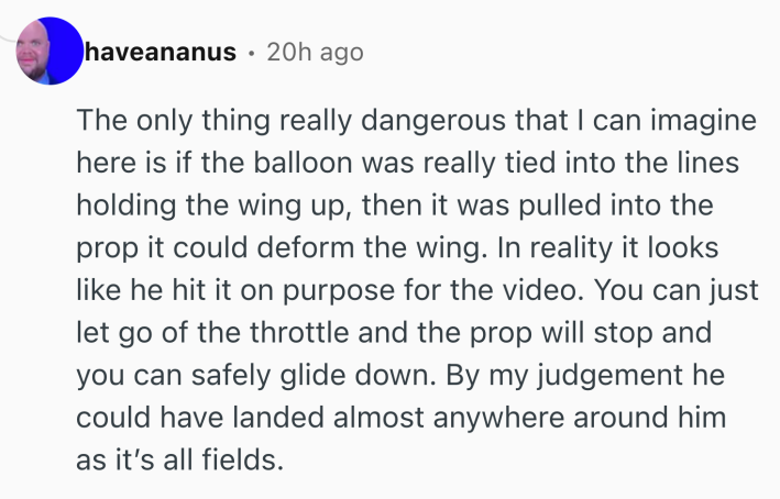 Reddit comment that reads, "The only thing really dangerous that I can imagine here is if the balloon was really tied into the lines holding the wing up, then it was pulled into the prop it could deform the wing. In reality it looks like he hit it on purpose for the video. You can just let go of the throttle and the prop will stop and you can safely glide down. By my judgement he could have landed almost anywhere around him as it’s all fields."