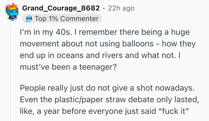 Reddit comment that reads, "I’m in my 40s. I remember there being a huge movement about not using balloons - how they end up in oceans and rivers and what not. I must’ve been a teenager?People really just do not give a shot nowadays. Even the plastic/paper straw debate only lasted, like, a year before everyone just said 'f*ck it'"