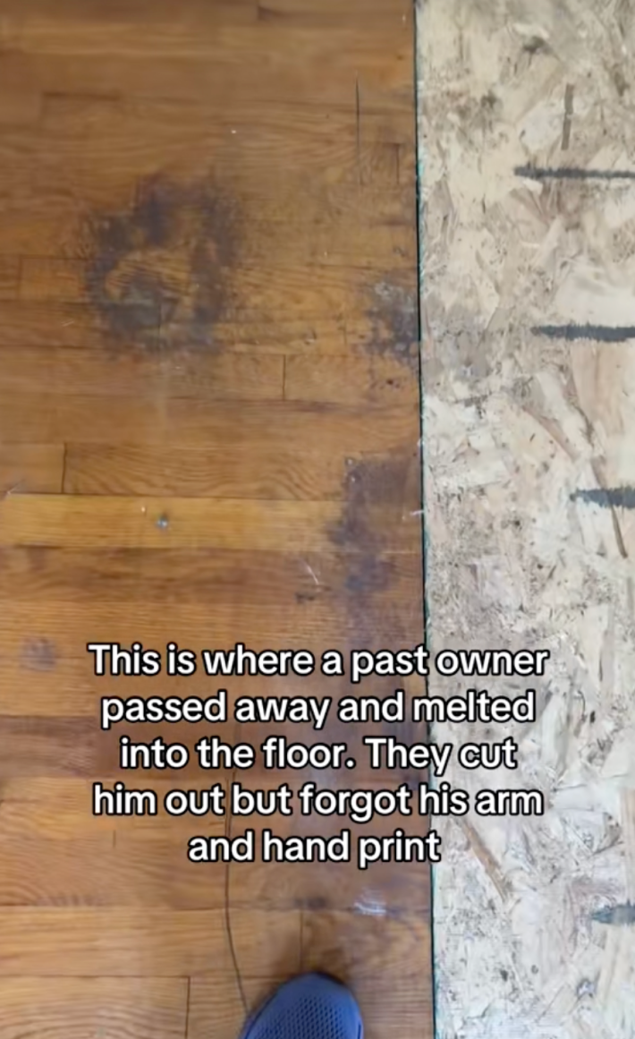 Snyder shared a clip that showed where the previous homeowner died on the floor. The video’s onscreen text read, “This is where a past owner died and melted into the floor. They cut him out but forgot his arm and hand print.”