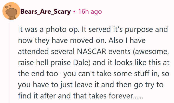 Reddit comment reading "It was a photo op. It served it's purpose and now they have moved on. Also I have attended several NASCAR events (awesome, raise hell praise Dale) and it looks like this at the end too- you can't take some stuff in, so you have to just leave it and then go try to find it after and that takes forever......"