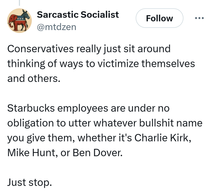 Tweet that reads, "Conservatives really just sit around thinking of ways to victimize themselves and others.Starbucks employees are under no obligation to utter whatever bullshit name you give them, whether it's Charlie Kirk, Mike Hunt, or Ben Dover.Just stop."