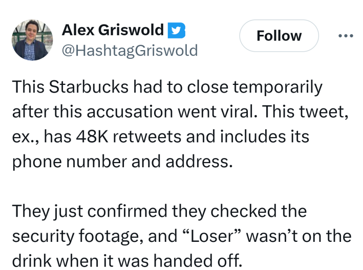 Tweet that reads, "This Starbucks had to close temporarily after this accusation went viral. This tweet, ex., has 48K retweets and includes its phone number and address.They just confirmed they checked the security footage, and ['Loser' wasn’t on the drink when it was handed off."
