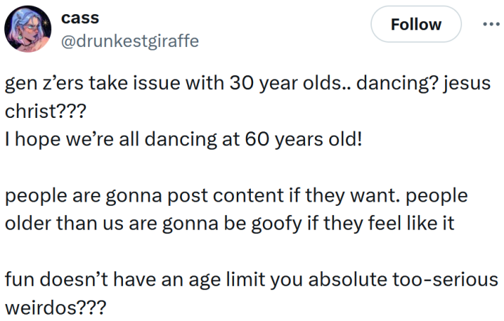 Tweet reading "gen z’ers take issue with 30 year olds.. dancing? jesus christ??? I hope we’re all dancing at 60 years old! people are gonna post content if they want. people older than us are gonna be goofy if they feel like it fun doesn’t have an age limit you absolute too-serious weirdos???"