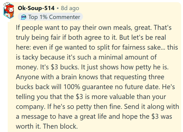 Reddit comment reading "If people want to pay their own meals, great. That's truly being fair if both agree to it. But let's be real here: even if ge wanted to split for fairness sake... this is tacky because it's such a minimal amount of money. It's $3 bucks. It just shows how petty he is. Anyone with a brain knows that requesting three bucks back will 100% guarantee no future date. He's telling you that the $3 is more valuable than your company. If he's so petty then fine. Send it along with a message to have a great life and hope the $3 was worth it. Then block."