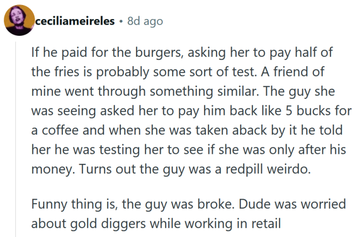 Reddit comment reading "If he paid for the burgers, asking her to pay half of the fries is probably some sort of test. A friend of mine went through something similar. The guy she was seeing asked her to pay him back like 5 bucks for a coffee and when she was taken aback by it he told her he was testing her to see if she was only after his money. Turns out the guy was a redpill weirdo. Funny thing is, the guy was broke. Dude was worried about gold diggers while working in retail."
