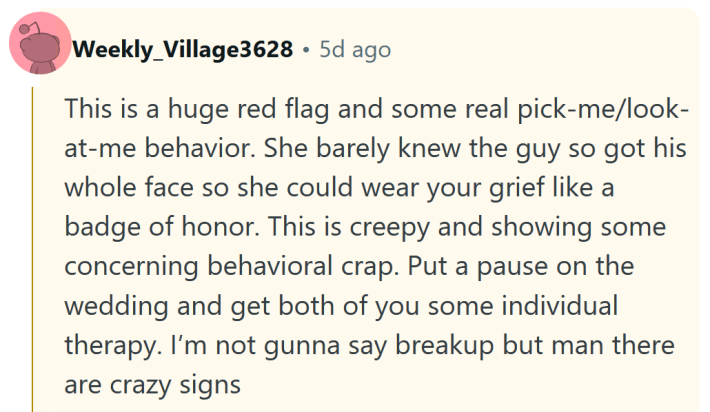 Reddit comment reading "This is a huge red flag and some real pick-me/look-at-me behavior. She barely knew the guy so got his whole face so she could wear your grief like a badge of honor. This is creepy and showing some concerning behavioral crap. Put a pause on the wedding and get both of you some individual therapy. I’m not gunna say breakup but man there are crazy signs."
