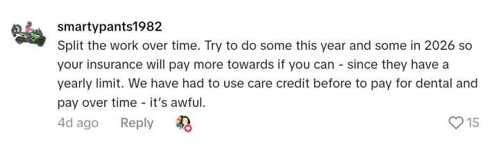 TikTok comment that reads, "Split the work over time. Try to do some this year and some in 2026 so your insurance will pay more towards if you can - since they have a yearly limit. We have had to use care credit before to pay for dental and pay over time - it’s awful."