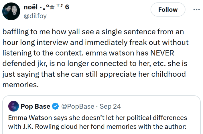Tweet reading "baffling to me how yall see a single sentence from an hour long interview and immediately freak out without listening to the context. emma watson has NEVER defended jkr, is no longer connected to her, etc. she is just saying that she can still appreciate her childhood memories."