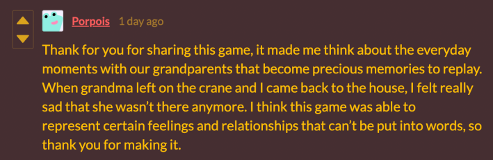 “Thank you for sharing this game. It made me think about the everyday moments with our grandparents that become precious memories to replay. When grandma left on the crane and I came back to the house, I felt really sad that she wasn’t there anymore. I think this game was able to represent certain feelings and relationships that can’t be put into words. So thank you for making it.”