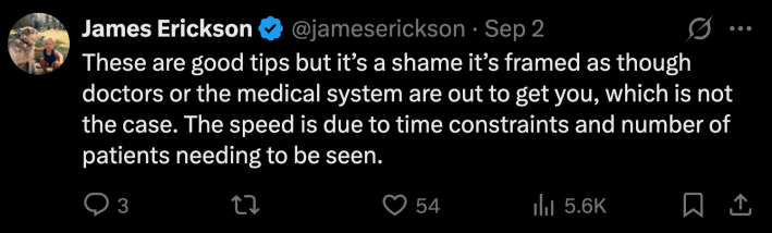 “These are good tips but it’s a shame it’s framed as though doctors or the medical system are out to get you, which is not the case. The speed is due to time constraints and number of patients needing to be seen.”
