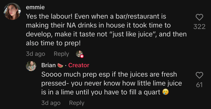 “Yes, the labour! Even when a bar/restaurant is making their NA drinks in house, it took time to develop, make it taste not 'just like juice,' and then also time to prep!” commented @emmiepederson. Brain agreed, “Soooo much prep esp if the juices are fresh pressed. You never know how little lime juice is in a lime until you have to fill a quart 🥲.”