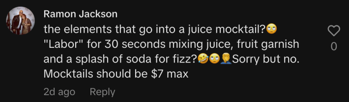 “The elements that go into a juice mocktail? 🙄 ‘Labor’ for 30 seconds mixing juice, fruit garnish and a splash of soda for fizz?🤣🙄🤦‍♂️Sorry but no. Mocktails should be $7 max.”