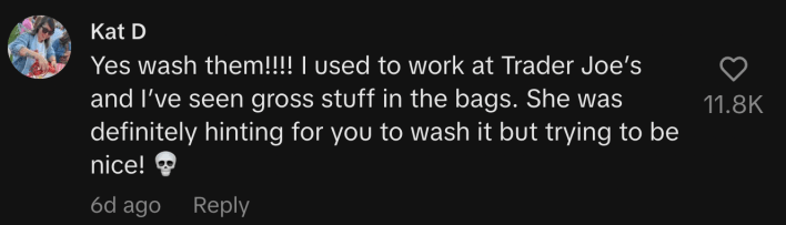 “Yes wash them!!!! I used to work at Trader Joe’s and I’ve seen gross stuff in the bags. She was definitely hinting for you to wash it but trying to be nice! 💀”