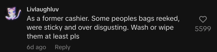 “As a former cashier. Some peoples bags reeked, were sticky and over disgusting. Wash or wipe them at least pls.”