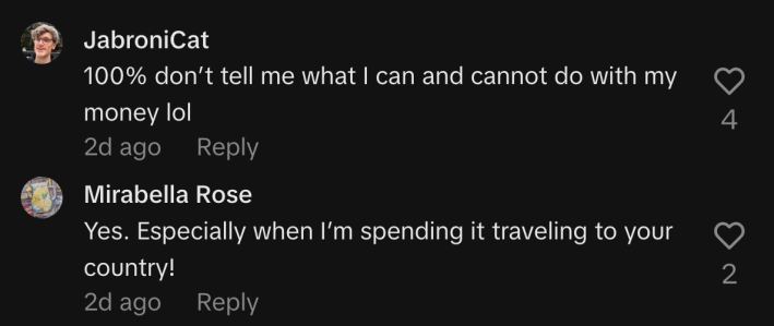 “100% don’t tell me what I can and cannot do with my money lol,” wrote @jabronicat. @mirabellarose1 replied, “Yes. Especially when I’m spending it traveling to your country!”