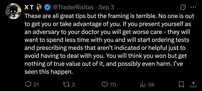 “These are all great tips but the framing is terrible. No one is out to get you or take advantage of you... If you present yourself as an adversary to your doctor you will get worse care - they will want to spend less time with you and will start ordering tests and prescribing meds that aren’t indicated or helpful just to avoid having to deal with you.”