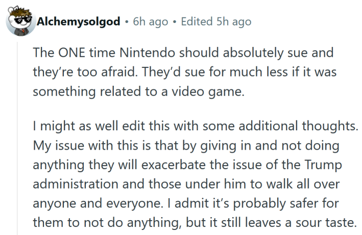 Reddit comment reading "The ONE time Nintendo should absolutely sue and they’re too afraid. They’d sue for much less if it was something related to a video game. I might as well edit this with some additional thoughts. My issue with this is that by giving in and not doing anything they will exacerbate the issue of the Trump administration and those under him to walk all over anyone and everyone. I admit it’s probably safer for them to not do anything, but it still leaves a sour taste."