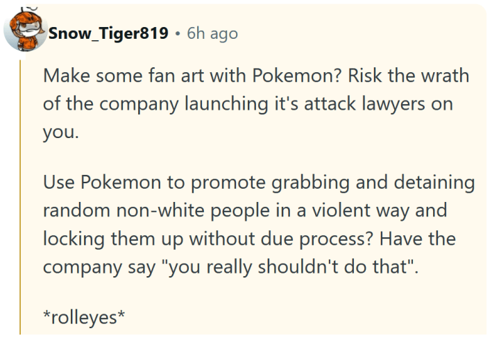Reddit comment reading "Make some fan art with Pokemon? Risk the wrath of the company launching it's attack lawyers on you. Use Pokemon to promote grabbing and detaining random non-white people in a violent way and locking them up without due process? Have the company say "you really shouldn't do that". *rolleyes*"