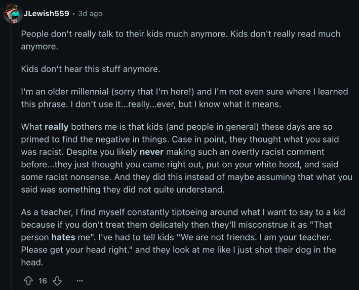 After despairing that “people don't really talk to their kids much anymore” and “kids don't really read much anymore,” fellow teacher u/JLewish559 complained, “What really bothers me is that kids (and people in general) these days are so primed to find the negative in things… Despite you likely never making such an overtly racist comment before...they just thought you came right out, put on your white hood, and said some racist nonsense. And they did this instead of maybe assuming that what you said was something they did not quite understand.”