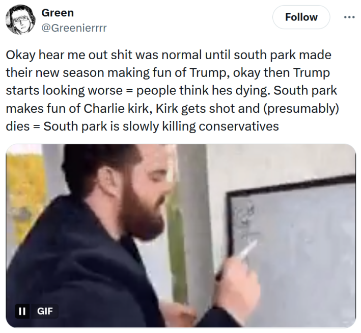 Tweet reading "Okay hear me out shit was normal until south park made their new season making fun of Trump, okay then Trump starts looking worse = people think hes dying. South park makes fun of Charlie kirk, Kirk gets shot and (presumably) dies = South park is slowly killing conservatives" with a gif of a man writing on a white board.