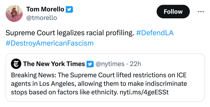 Tom quote-retweeting a New York Times tweet. He wrote, "Supreme Court legalizes racial profiling. #DefendLA #DestroyAmericanFascism"The New York Times wrote, "Breaking News: The Supreme Court lifted restrictions on ICE agents in Los Angeles, allowing them to make indiscriminate stops based on factors like ethnicity."