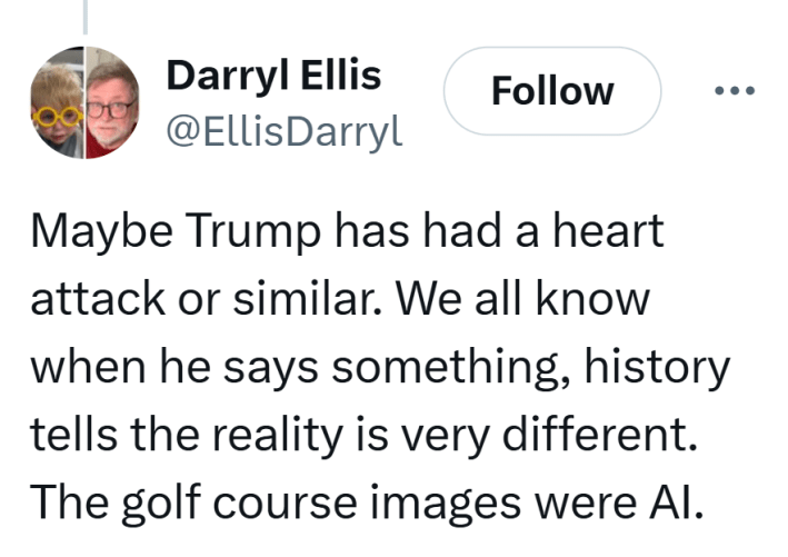 Tweet that reads, "Maybe Trump has had a heart attack or similar. We all know when he says something, history tells the reality is very different. The golf course images were AI."