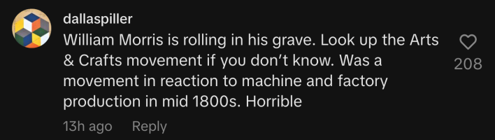 "William Morris is rolling in his grave. Look up the Arts & Crafts movement if you don’t know. Was a movement in reaction to machine and factory production in mid 1800s. Horrible."