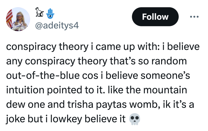 Tweet that reads, "conspiracy theory i came up with: i believe any conspiracy theory that’s so random out-of-the-blue cos i believe someone’s intuition pointed to it. like the mountain dew one and trisha paytas womb, ik it’s a joke but i lowkey believe it 💀"